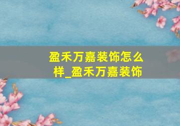 盈禾万嘉装饰怎么样_盈禾万嘉装饰