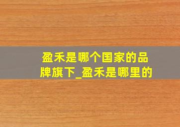 盈禾是哪个国家的品牌旗下_盈禾是哪里的